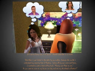 It‟s not so funny now, is it Laura? Branch traps her in a corner.
“And then I was locked in the attic by my mother, because she couldn‟t
understand my amazing feat of floating. Living off my own urine and feces,
I survived to write a best selling book, „Mommy was Mean to me.”
Do you want to come to my house one day and see my thumbtack collection?”

 