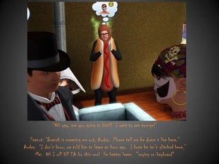 “OH yay, are you going to kiss?! I want to see tounge!”
Peanut: “Branch is creeping me out, Audra. Please tell me he doesn‟t live here.”
Audra: “I don‟t know, we told him to leave an hour ago. I hope he isn‟t glitched here.”
Me: OH I will kill EA for this one! He better leave. *crying on keyboard*

 