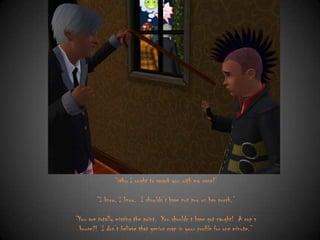 “Why I ought to smack you with my cane!”
“I know, I know. I shouldn‟t have put poo on her porch.”
“You are totally missing the point. You shouldn‟t have got caught! A cop‟s
house?! I don‟t believe that genius crap in your profile for one minute.”

 