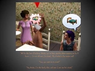 “OH for the love of boolprop, Audra, you‟ve been standing there trapping me for 5
hours… I‟m an old man, I‟m tired. My plumbob is fire engine red!
“Sooo, you want me to move?”
“Hey Audra, I‟m the family idiot, and even I can see he‟s tired.”

 