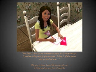 “Dear Peanut, I know you are promised to my sister, but I want to date you.
I have been rolling wants for quite some time. In fact, I rolled a want to
write you this love letter…”
Not going to happen Laura, find your own ugly man
and stay away from your sister‟s boyfriends.

 