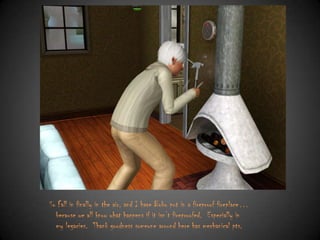 So Fall in finally in the air, and I have Bobo put in a fireproof fireplace…
because we all know what happens if it isn‟t fireproofed. Especially in
my legacies. Thank goodness someone around here has mechanical pts.

 