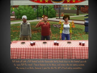 Fall kicks off with a Fall festival and the Cartwright family heads down to the festival grounds
for some Fall Fun time! Peanut happens to be there, and enters the pie eating contest.
My money is on Bobo, because I gave him the life skill of food eating competition.

 