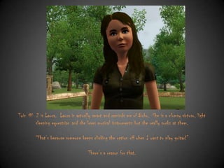 Twin # 2 is Laura. Laura is actually smart and reminds me of Bobo. She is a clumsy virtuso, light
sleeping equestrian and she loves musical instruments but she really sucks at them.
“That‟s because someone keeps clicking the option off when I want to play guitar!”

There‟s a reason for that.

 