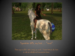 Equestrian skills, my butt… *snort*
These guys couldn‟t ride a merry go round. Except Victoria who loves
to ride at midnight and inconvenient times.

 