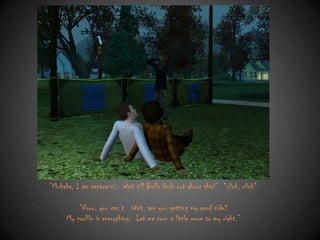 “Muhaha, I am paparazzi. Wait till Bella finds out about this!” *click, click*
“Nooo, you can‟t. Wait, are you getting my good side?
My profile is everything. Let me turn a little more to my right.”

 