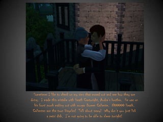 Sometimes I like to check on my sims that moved out and see how they are
doing. I made this mistake with Heath Cartwright, Audra‟s brother. He was on
his front porch making out with cougar Doreen Caliente. NOOOOO Heath.
Calientes are the town bicycles! Talk about scary! Why don‟t you just lick
a petri dish. I‟m not going to be able to sleep tonight!

 