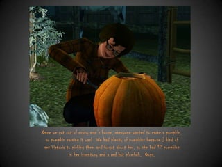 Once we got out of crazy man‟s house, everyone wanted to carve a pumpkin,
so pumpkin carving it was! We had plenty of pumpkins because I kind of
set Victoria to picking them and forgot about her, so she had 12 pumpkins
in her inventory and a red hot plumbob. Oops.

 