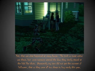Yet, that was what happened at every house. The trick or treat option
was there, but once someone opened the door they simply stared at
the kids like idiots. Apparently my sims did not get the concept of
Halloween, that or they were all too cheap to buy candy this year.

 