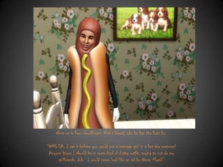 Next up is Fawn Goodflower, Nick‟s friend, who he has the hots for.
“OMG EA, I can‟t believe you would put a teenage girl in a hot dog costume!
Anyone knows I should be in some kind of slutty outfit, trying to out do my
girlfriends, duh. I would never look like an ad for Oscar Myer!”

 