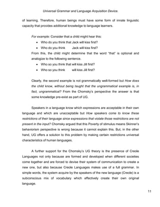 Universal Grammar and Language Acquisition Device.
11
of learning. Therefore, human beings must have some form of innate linguistic
capacity that provides additional knowledge to language learners.
For example: Consider that a child might hear this:
 Who do you think that Jack will kiss first?
 Who do you think that Jack will kiss first?
From this, the child might determine that the word “that” is optional and
analogize to the following sentence.
 Who so you think that will kiss Jill first?
 Who so you think that will kiss Jill first?
Clearly, the second example is not grammatically well-formed but How does
the child know, without being taught that the ungrammatical example is, in
fact, ungrammatical? From the Chomsky’s perspective the answer is that
some knowledge pre-exist as part of UG.
Speakers in a language know which expressions are acceptable in their own
language and which are unacceptable but How speakers come to know these
restrictions of their language since expressions that violate those restrictions are not
present in the input? Chomsky argued that this Poverty of stimulus means Skinner’s
behaviorism perspective is wrong because it cannot explain this. But, in the other
hand, UG offers a solution to this problem by making certain restrictions universal
characteristics of human languages.
A further support for the Chomsky’s UG theory is the presence of Creole
Languages not only because are formed and developed when different societies
come together and are forced to devise their system of communication to create a
new one, but also because Creole Languages makes use of a full grammar. In
simple words, the system acquire by the speakers of the new language (Creole) is a
subconscious mix of vocabulary which effectively create their own original
language.
 