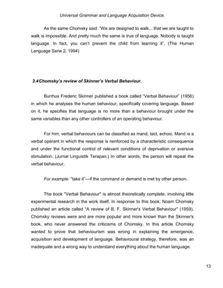 Universal Grammar and Language Acquisition Device.
13
As the same Chomsky said: “We are designed to walk... that we are taught to
walk is impossible. And pretty much the same is true of language. Nobody is taught
language. In fact, you can’t prevent the child from learning it”. (The Human
Language Serie 2, 1994)
3.4Chomsky’s review of Skinner’s Verbal Behaviour.
Burrhus Frederic Skinner published a book called “Verbal Behaviour” (1956)
in which he analyses the human behaviour, specifically covering language. Based
on it, he specifies that language is no more than a behaviour brought under the
same variables than any other controllers of an operating behaviour.
For him, verbal behaviours can be classified as mand, tact, echoic. Mand is a
verbal operant in which the response is reinforced by a characteristic consequence
and under the functional control of relevant conditions of deprivation or aversive
stimulation. (Jurnal Linguistik Terapan.) In other words, the person will repeat the
verbal behaviour.
For example: “take it”—if the command or demand is met by other person.
The book ''Verbal Behaviour'' is almost theoretically complete, involving little
experimental research in the work itself. In response to this book, Noam Chomsky
published an article called “A review of B. F. Skinner's Verbal Behaviour'' (1959).
Chomsky reviews were and are more popular and more known than the Skinner's
book, who never answered the criticisms of Chomsky. In this article Chomsky
wanted to prove that behaviourism was wrong in explaining the emergence,
acquisition and development of language. Behavioural strategy, therefore, was an
inadequate and a wrong way to understand everything about the human language.
 