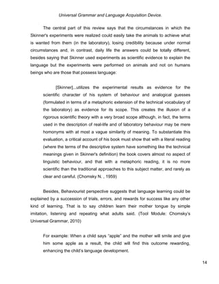 Universal Grammar and Language Acquisition Device.
14
The central part of this review says that the circumstances in which the
Skinner's experiments were realized could easily take the animals to achieve what
is wanted from them (in the laboratory), losing credibility because under normal
circumstances and, in contrast, daily life the answers could be totally different,
besides saying that Skinner used experiments as scientific evidence to explain the
language but the experiments were performed on animals and not on humans
beings who are those that possess language:
[Skinner]...utilizes the experimental results as evidence for the
scientific character of his system of behaviour and analogical guesses
(formulated in terms of a metaphoric extension of the technical vocabulary of
the laboratory) as evidence for its scope. This creates the illusion of a
rigorous scientific theory with a very broad scope although, in fact, the terms
used in the description of real-life and of laboratory behaviour may be mere
homonyms with at most a vague similarity of meaning. To substantiate this
evaluation, a critical account of his book must show that with a literal reading
(where the terms of the descriptive system have something like the technical
meanings given in Skinner's definition) the book covers almost no aspect of
linguistic behaviour, and that with a metaphoric reading, it is no more
scientific than the traditional approaches to this subject matter, and rarely as
clear and careful. (Chomsky N. , 1959)
Besides, Behaviourist perspective suggests that language learning could be
explained by a succession of trials, errors, and rewards for success like any other
kind of learning. That is to say children learn their mother tongue by simple
imitation, listening and repeating what adults said. (Tool Module: Chomsky’s
Universal Grammar, 2010)
For example: When a child says “apple” and the mother will smile and give
him some apple as a result, the child will find this outcome rewarding,
enhancing the child’s language development.
 