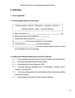 Universal Grammar and Language Acquisition Device.
16
5. Activities.
1. Do as requested:
1.1 Fill in the gaps with the correct word.
A. Noam Chomsky is an ____________, ____________, ____________, etc.
B. Behaviourist theory was proposed by ____________.
C. Innate theory was proposed by ____________.
D. _____________ is the human capacity for communication.
E. Chomsky is the _____________ of modern linguistics.
F. _________________________ is the grammatical features that are shared
by all derivations of human language.
1.2. State if the following sentences are true (T) or false (F).
A. ( ) The Language acquisition device is innate in people, animals and plants.
B. ( ) Chomsky was agreeing with Skinner's theory.
C. ( ) Verbal Behaviour was published in 1956.
D. ( ) Universal grammar stipulates that it is necessary a stimulus and a
response, among others.
E. ( ) Chomsky distinguishes two grammatical sentence structures (surface
and deep structures).
F. ( ) Structuralism is the school to which Chomsky belongs.
American linguist – Skinner – Philosopher – Language – Chomsky –
Cognitive scientist – Father – Universal Grammar.
 
