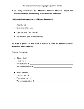 Universal Grammar and Language Acquisition Device.
17
2. To really understand the difference between Skinner's model and
Chomsky's model, the following activities will be performed:
2.1 Repeat after the exponents: (Skinner: Repetition)
.
Amor (Love):
 Eu te amo. (I love you)
 Você me ama. (You love me)
 Nós amamos. (We love each other)
2.2 Make a phrase as the used in number 1, with the following words:
(Chomsky: Innate capacity)
Example: Eu te odeio.
 Odeio: (hate) .
I hate you  __________________________________________________
You hate me  _______________________________________________
We hate each other  __________________________________________
 Adoro (adore) .
I adore you ________________________________________________
You adore me ______________________________________________
We adore each other __________________________________________
 