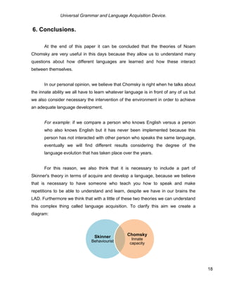 Universal Grammar and Language Acquisition Device.
18
6. Conclusions.
At the end of this paper it can be concluded that the theories of Noam
Chomsky are very useful in this days because they allow us to understand many
questions about how different languages are learned and how these interact
between themselves.
In our personal opinion, we believe that Chomsky is right when he talks about
the innate ability we all have to learn whatever language is in front of any of us but
we also consider necessary the intervention of the environment in order to achieve
an adequate language development.
For example: if we compare a person who knows English versus a person
who also knows English but it has never been implemented because this
person has not interacted with other person who speaks the same language,
eventually we will find different results considering the degree of the
language evolution that has taken place over the years.
For this reason, we also think that it is necessary to include a part of
Skinner's theory in terms of acquire and develop a language, because we believe
that is necessary to have someone who teach you how to speak and make
repetitions to be able to understand and learn, despite we have in our brains the
LAD. Furthermore we think that with a little of these two theories we can understand
this complex thing called language acquisition. To clarify this aim we create a
diagram:
Skinner
Behaviourist
Chomsky
Innate
capacity
 