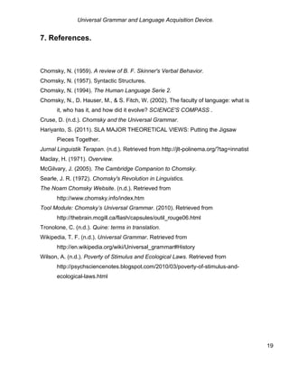 Universal Grammar and Language Acquisition Device.
19
7. References.
Chomsky, N. (1959). A review of B. F. Skinner's Verbal Behavior.
Chomsky, N. (1957). Syntactic Structures.
Chomsky, N. (1994). The Human Language Serie 2.
Chomsky, N., D. Hauser, M., & S. Fitch, W. (2002). The faculty of language: what is
it, who has it, and how did it evolve? SCIENCE'S COMPASS .
Cruse, D. (n.d.). Chomsky and the Universal Grammar.
Hariyanto, S. (2011). SLA MAJOR THEORETICAL VIEWS: Putting the Jigsaw
Pieces Together.
Jurnal Linguistik Terapan. (n.d.). Retrieved from http://jlt-polinema.org/?tag=innatist
Maclay, H. (1971). Overview.
McGilvary, J. (2005). The Cambridge Companion to Chomsky.
Searle, J. R. (1972). Chomsky's Revolution in Linguistics.
The Noam Chomsky Website. (n.d.). Retrieved from
http://www.chomsky.info/index.htm
Tool Module: Chomsky’s Universal Grammar. (2010). Retrieved from
http://thebrain.mcgill.ca/flash/capsules/outil_rouge06.html
Tronolone, C. (n.d.). Quine: terms in translation.
Wikipedia, T. F. (n.d.). Universal Grammar. Retrieved from
http://en.wikipedia.org/wiki/Universal_grammar#History
Wilson, A. (n.d.). Poverty of Stimulus and Ecological Laws. Retrieved from
http://psychsciencenotes.blogspot.com/2010/03/poverty-of-stimulus-and-
ecological-laws.html
 