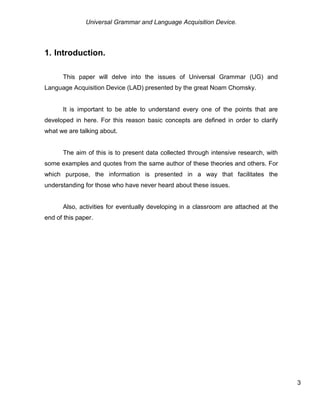 Universal Grammar and Language Acquisition Device.
3
1. Introduction.
This paper will delve into the issues of Universal Grammar (UG) and
Language Acquisition Device (LAD) presented by the great Noam Chomsky.
It is important to be able to understand every one of the points that are
developed in here. For this reason basic concepts are defined in order to clarify
what we are talking about.
The aim of this is to present data collected through intensive research, with
some examples and quotes from the same author of these theories and others. For
which purpose, the information is presented in a way that facilitates the
understanding for those who have never heard about these issues.
Also, activities for eventually developing in a classroom are attached at the
end of this paper.
 