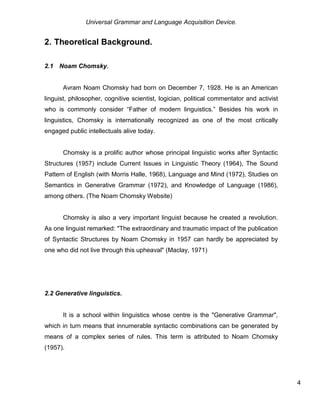 Universal Grammar and Language Acquisition Device.
4
2. Theoretical Background.
2.1 Noam Chomsky.
Avram Noam Chomsky had born on December 7, 1928. He is an American
linguist, philosopher, cognitive scientist, logician, political commentator and activist
who is commonly consider “Father of modern linguistics.” Besides his work in
linguistics, Chomsky is internationally recognized as one of the most critically
engaged public intellectuals alive today.
Chomsky is a prolific author whose principal linguistic works after Syntactic
Structures (1957) include Current Issues in Linguistic Theory (1964), The Sound
Pattern of English (with Morris Halle, 1968), Language and Mind (1972), Studies on
Semantics in Generative Grammar (1972), and Knowledge of Language (1986),
among others. (The Noam Chomsky Website)
Chomsky is also a very important linguist because he created a revolution.
As one linguist remarked: "The extraordinary and traumatic impact of the publication
of Syntactic Structures by Noam Chomsky in 1957 can hardly be appreciated by
one who did not live through this upheaval" (Maclay, 1971)
2.2 Generative linguistics.
It is a school within linguistics whose centre is the "Generative Grammar",
which in turn means that innumerable syntactic combinations can be generated by
means of a complex series of rules. This term is attributed to Noam Chomsky
(1957).
 
