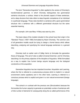 Universal Grammar and Language Acquisition Device.
5
The term "Generative linguistics" is often applied to the version of Chomsky's
transformational grammar, in which Chomsky distinguishes two grammatical
sentence structures: a surface, linked to the phonetic aspect of these sentences;
and a deep structure that rules refers to deep linguistic competence of an individual
in a particular language. Those rules transform a sentence with a given grammatical
structure into a sentence with a different grammatical structure but the same
essential meaning.
For example: John saw Mary  Mary was seen by John.
The basic ideas of the models included in this school have their origin in the
"Standard Theory” (1957–1965) formulated by Noam Chomsky. The common core
of all generative models would be trying to design a formal device which allows
describing, analyzing and specifying the natural language sentences in a general
way.
Chomsky built on earlier work of Zellig Harris to formulate the generative
theory of language. This set of rules is called Universal Grammar, and for Chomsky
describing it is the primary objective of the discipline of linguistics. While formulated
as a way to explain how human beings acquire language and the biological
constraints on this acquisition.
Generative linguistics has two important brunches: Acquisition and Learning,
where the first is referred to a subconscious process which is implicit in a natural
environment (native speakers) and in the other hand, Learning is referred to a
conscious process which is explicit and given in a non natural environment (foreign
language).
This school is in contrast with the previous one (Structuralism) because the
first studies the human capacity to generate an potentially number of sentences with
a finite number of elements for subsequently doing the so called performance of the
 