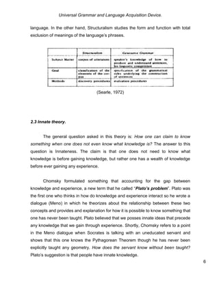 Universal Grammar and Language Acquisition Device.
6
language. In the other hand, Structuralism studies the form and function with total
exclusion of meanings of the language’s phrases.
(Searle, 1972)
2.3 Innate theory.
The general question asked in this theory is: How one can claim to know
something when one does not even know what knowledge is? The answer to this
question is Innateness. The claim is that one does not need to know what
knowledge is before gaining knowledge, but rather one has a wealth of knowledge
before ever gaining any experience.
Chomsky formulated something that accounting for the gap between
knowledge and experience, a new term that he called “Plato’s problem”. Plato was
the first one who thinks in how do knowledge and experience interact so he wrote a
dialogue (Meno) in which he theorizes about the relationship between these two
concepts and provides and explanation for how it is possible to know something that
one has never been taught. Plato believed that we posses innate ideas that precede
any knowledge that we gain through experience. Shortly, Chomsky refers to a point
in the Meno dialogue when Socrates is talking with an uneducated servant and
shows that this one knows the Pythagorean Theorem though he has never been
explicitly taught any geometry. How does the servant know without been taught?
Plato’s suggestion is that people have innate knowledge.
 
