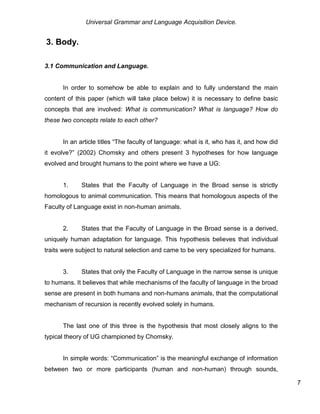 Universal Grammar and Language Acquisition Device.
7
3. Body.
3.1 Communication and Language.
In order to somehow be able to explain and to fully understand the main
content of this paper (which will take place below) it is necessary to define basic
concepts that are involved: What is communication? What is language? How do
these two concepts relate to each other?
In an article titles “The faculty of language: what is it, who has it, and how did
it evolve?” (2002) Chomsky and others present 3 hypotheses for how language
evolved and brought humans to the point where we have a UG:
1. States that the Faculty of Language in the Broad sense is strictly
homologous to animal communication. This means that homologous aspects of the
Faculty of Language exist in non-human animals.
2. States that the Faculty of Language in the Broad sense is a derived,
uniquely human adaptation for language. This hypothesis believes that individual
traits were subject to natural selection and came to be very specialized for humans.
3. States that only the Faculty of Language in the narrow sense is unique
to humans. It believes that while mechanisms of the faculty of language in the broad
sense are present in both humans and non-humans animals, that the computational
mechanism of recursion is recently evolved solely in humans.
The last one of this three is the hypothesis that most closely aligns to the
typical theory of UG championed by Chomsky.
In simple words: “Communication” is the meaningful exchange of information
between two or more participants (human and non-human) through sounds,
 
