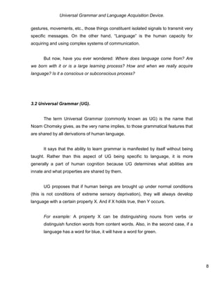Universal Grammar and Language Acquisition Device.
8
gestures, movements, etc., those things constituent isolated signals to transmit very
specific messages. On the other hand, “Language” is the human capacity for
acquiring and using complex systems of communication.
But now, have you ever wondered: Where does language come from? Are
we born with it or is a large learning process? How and when we really acquire
language? Is it a conscious or subconscious process?
3.2 Universal Grammar (UG).
The term Universal Grammar (commonly known as UG) is the name that
Noam Chomsky gives, as the very name implies, to those grammatical features that
are shared by all derivations of human language.
It says that the ability to learn grammar is manifested by itself without being
taught. Rather than this aspect of UG being specific to language, it is more
generally a part of human cognition because UG determines what abilities are
innate and what properties are shared by them.
UG proposes that if human beings are brought up under normal conditions
(this is not conditions of extreme sensory deprivation), they will always develop
language with a certain property X. And if X holds true, then Y occurs.
For example: A property X can be distinguishing nouns from verbs or
distinguish function words from content words. Also, in the second case, if a
language has a word for blue, it will have a word for green.
 