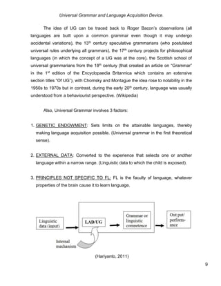 Universal Grammar and Language Acquisition Device.
9
The idea of UG can be traced back to Roger Bacon’s observations (all
languages are built upon a common grammar even though it may undergo
accidental variations), the 13th century speculative grammarians (who postulated
universal rules underlying all grammars), the 17th century projects for philosophical
languages (in which the concept of a UG was at the core), the Scottish school of
universal grammarians from the 18th century (that created an article on “Grammar”
in the 1st edition of the Encyclopaedia Britannica which contains an extensive
section titles “Of UG”), with Chomsky and Montague the idea rose to notability in the
1950s to 1970s but in contrast, during the early 20th century, language was usually
understood from a behaviourist perspective. (Wikipedia)
Also, Universal Grammar involves 3 factors:
1. GENETIC ENDOWMENT: Sets limits on the attainable languages, thereby
making language acquisition possible. (Universal grammar in the first theoretical
sense).
2. EXTERNAL DATA: Converted to the experience that selects one or another
language within a narrow range. (Linguistic data to which the child is exposed).
3. PRINCIPLES NOT SPECIFIC TO FL: FL is the faculty of language, whatever
properties of the brain cause it to learn language.
(Hariyanto, 2011)
 