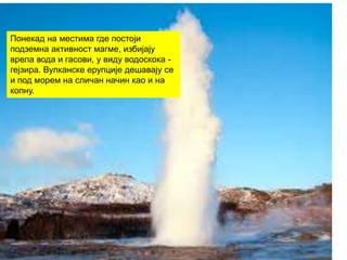 Понекад на местима где постоји
подземна активност магме, избијају
врела вода и гасови, у виду водоскока -
гејзира. Вулканске ерупције дешавају се
и под морем на сличан начин као и на
копну.
 