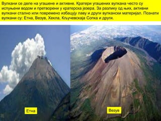 Вулкани се деле на угашене и активне. Кратери угашених вулкана често су
испуњени водом и претворени у кратерска језера. За разлику од њих, активни
вулкани стално или повремено избацују лаву и други вулкански материјал. Познати
вулкани су: Етна, Везув, Хекла, Кључевскаја Сопка и други.
Етна Везув
 