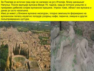 За Помпеја је антички град који се налазио на југу Италије, близу данашњег
Напуља. После ерупције вулкана Везув 79. године, град је потпуно уништен и
прекривен дебелим слојем вулканске прашине. Упркос томе, област око вулкана и
данас је густо насељена.
Иако је живот у близини вулкана несигуран, плодно земљиште формирано на
вулканском пепелу изузетно погодује узгајању кафе, пиринча, лимуна и других
пољопривредних култура.
 