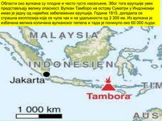 Области око вулкана су плодне и често густо насељене. Због тога ерупције увек
представљају велику опасност. Вулкан Тамборо на острву Суматри у Индонезији
имао је једну од највећих забележених ерупција. Године 1815. догодила се
страшна експлозија која се чула чак и на удаљености од 3 300 км. Из вулкана је
избачена велика количина вулканског пепела и тада је погинуло око 60 000 људи.
 