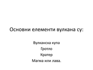 Основни елементи вулкана су:
Вулканска купа
Гротло
Кратер
Магма или лава.
 
