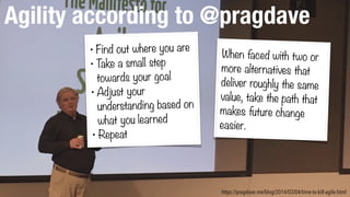 Agility according to @pragdave
https://pragdave.me/blog/2014/03/04/time-to-kill-agile.html
• Find out where you are
• Take a small step
towards your goal
• Adjust your
understanding based on
what you learned
• Repeat
When faced with two or
more alternatives that
deliver roughly the same
value, take the path that
makes future change
easier.
 