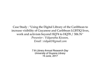 Case Study : "Using the Digital Library of the Caribbean to
increase visibility of Guyanese and Caribbean LGBTIQ lives,
work and activism beyond HQ74 to HQ78 / 306.76"
Presenter : Vidyaratha Kissoon,
Email : vidyak1@gmail.com
7 th Library Annual Research Day
University of Guyana Library
14 June, 2017
 