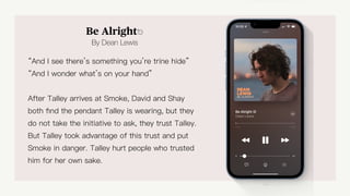 Be Alright⎋
By Dean Lewis
“And I see there’s something you’re trine hide”
“And I wonder what’s on your hand”
After Talley arrives at Smoke, David and Shay
both
fi
nd the pendant Talley is wearing, but they
do not take the initiative to ask, they trust Talley.
But Talley took advantage of this trust and put
Smoke in danger. Talley hurt people who trusted
him for her own sake.
Be Alright
 