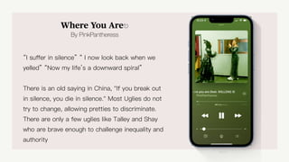 Where you are
Where You Are⎋
By PinkPantheress
“I su
ff
er in silence” “ I now look back when we
yelled” “Now my life’s a downward spiral”
There is an old saying in China, "If you break out
in silence, you die in silence." Most Uglies do not
try to change, allowing pretties to discriminate.
There are only a few uglies like Talley and Shay
who are brave enough to challenge inequality and
authority
 