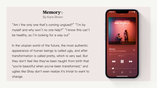 Memory⎋
By Kane Brown
“Am I the only one that’s coming unglued?” “I’m by
myself and why won’t no one help?” “I know this can’t
be healthy, so I’m looking for a way out”
In the utopian world of the future, the most authentic
appearance of human beings is called ugly, and after
transformation is called pretty, which is very sad. But
they don't feel like they've been taught from birth that
"you're beautiful when you've been transformed," and
uglies like Shay don't even realize it's trivial to want to
change.
 