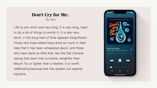 Don't Cry for Me⎋
By Alok
Life is very short and very long, it is very long, need
to do a lot of things to enrich it, it is also very
short, in the long river of time appears insigni
fi
cant.
Those who have tallied have done so much in their
lives that it has been whispered about, and those
who have done so little that, like the Old Chinese
saying that each man is mortal, weightier than
Mount Tai or lighter than a feather, it is worth
celebrating because she has spoken out against
injustice.
Too Close
 