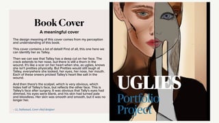 A meaningful cover
Book Cover
The design meaning of this cover comes from my perception
and understanding of this book.
This cover contains a lot of detail! First of all, this one here we
can identify her as Talley.
Then we can see that Talley has a deep cut on her face. The
crack extends to her nose, but there is still a thorn in the
wound. It's like a scar on her heart when she, as uglies, knows
she isn't pretties physically. But Pretties would still laugh at
Talley, everywhere she looked, her eyes, her nose, her mouth.
Each of these sneers pricked Talley's heart like salt in the
wound.
And then there's the scalpel, which is very obvious, which
hides half of Talley's face, but re
fl
ects the other face. This is
Talley's face after surgery. It was obvious that Tally's eyes had
dimmed, his eyes were blank, and his skin had turned pale
and bloodless. Her skin was smooth and smooth, but it was no
longer her.
— Li, Nathanael, Cover chief designer
 