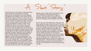 In the future, due to the scarcity of water resources,
water will become very precious. And water
resources are monopolized by the state oligopoly;
the oligarchs even created a new currency for this,
called water currency, the price of water currency is
even more valuable than a pound of gold. In order to
"bene
fi
t" people, the oligarchs give each household
a water coin every week, and one water coin can
only be exchanged for one liter of water. It even
instigated the country to introduce a law on the
execution of only two water coins for stealing. It
turns out that the rich people have not only become
the lackeys of the oligarchs through improper means,
but also gained the right to oppress the people. But
gradually, the people disagreed, and they began to
resist. Although they were suppressed again and
again by the government, they overthrew the
oligarchic rule with tenacious perseverance. The
rebellious people have elected four leaders to lead
them on the "Greater Path." The four leaders then
worked hard to make rules with people and worked
hard to bring happiness to everyone. But one day,
one of the leaders said, "Why can't we have a good
time when we work so hard?" The other leaders
agreed, so they quietly wrote on the last rule of the
rule "Leaders can, when they want, Enjoy it
properly." After they added this so-called rule,
everyone seemed to have no objection, because
those who objected were all expelled to the desert.
But one day, one of the leaders said, "Why can't we
have a good time when we work so hard?" The other
leaders agreed, so they quietly wrote on the last rule
of the rule "Leaders can, when they want, Enjoy it
properly." After they added this so-called rule,
everyone seemed to have no objection, because
those who objected were all expelled to the desert.
The four leaders found that no one said they
disagreed, so they added two more words "Leaders
can take charge of the water resources of the whole
country for fairness" and ""Leaders can make
appropriate adjustments to the economic system for
national security." "People still have no objection. It's
just that this day seems to be somewhat similar to
the past, and we still don't know how long this scene
can last. . .
 