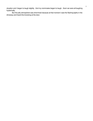 5
situation and I began to laugh slightly. And my roommates began to laugh. Soon we were all laughing
hysterically.
        But the jolly atmosphere was short-lived because at that moment I saw the flashing lights in the
driveway and heard the knocking at the door.
 