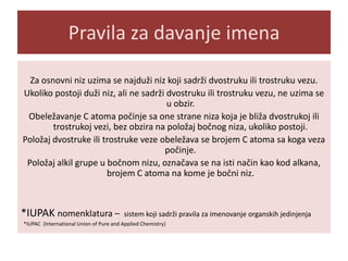 Pravila za davanje imena
Za osnovni niz uzima se najduži niz koji sadrži dvostruku ili trostruku vezu.
Ukoliko postoji duži niz, ali ne sadrži dvostruku ili trostruku vezu, ne uzima se
u obzir.
Obeležavanje C atoma počinje sa one strane niza koja je bliža dvostrukoj ili
trostrukoj vezi, bez obzira na položaj bočnog niza, ukoliko postoji.
Položaj dvostruke ili trostruke veze obeležava se brojem C atoma sa koga veza
počinje.
Položaj alkil grupe u bočnom nizu, označava se na isti način kao kod alkana,
brojem C atoma na kome je bočni niz.

*IUPAK nomenklatura –

sistem koji sadrži pravila za imenovanje organskih jedinjenja

*IUPAC (International Union of Pure and Applied Chemistry)

 