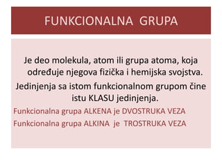 FUNKCIONALNA GRUPA
Je deo molekula, atom ili grupa atoma, koja
određuje njegova fizička i hemijska svojstva.
Jedinjenja sa istom funkcionalnom grupom čine
istu KLASU jedinjenja.
Funkcionalna grupa ALKENA je DVOSTRUKA VEZA
Funkcionalna grupa ALKINA je TROSTRUKA VEZA

 
