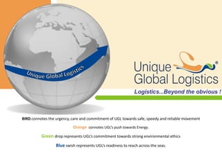 




BIRD connotes the urgency, care and commitment of UGL towards safe, speedy and reliable movement

                           Orange connotes UGL’s push towards Energy.
          Green drop represents UGL’s commitment towards strong environmental ethics
                  Blue swish represents UGL’s readiness to reach across the seas.
 