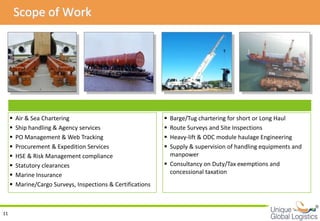 Scope of Work




        Air & Sea Chartering                                  Barge/Tug chartering for short or Long Haul
        Ship handling & Agency services                       Route Surveys and Site Inspections
        PO Management & Web Tracking                          Heavy-lift & ODC module haulage Engineering
        Procurement & Expedition Services                     Supply & supervision of handling equipments and
        HSE & Risk Management compliance                       manpower
        Statutory clearances                                  Consultancy on Duty/Tax exemptions and
        Marine Insurance                                       concessional taxation
        Marine/Cargo Surveys, Inspections & Certifications


                                                                                                                  
11
 