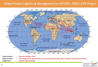 Global Project Logistics & Management for AFCONS –ONGC ICPR Project




 Project Location   :   Indonesia, Malaysia, India
 Origin Countries   :   USA, Canada, Brazil, UK, Germany, France, Norway, Sweden, Italy, Japan, Singapore, Australia, China & India.
 Freight Terms      :   Ex Works, FOB, CIF & DDU.
                                                                                                                                       
14
 