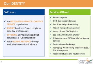 Our IDENTITY

    ‘WE’ are…                              Services Offered
                                            Project Logistics
     An INTEGRATED PROJECT LOGISTICS       Oil & Gas Support Services
      SERVICE organization                  Sea & Air Freight Forwarding
     RUN BY hardcore Projects Logistics    Project Transport Management
      industry professionals                Heavy Lift and ODC Logistics
     OFFERING all PROJECT LOGISTICS        Sea and Air Part & Full Charter
      services as a “One Stop Shop”         Ship Agency and Offshore Marine Agency
     With GLOBAL PRESENCE through           Services
      exclusive international alliance      Custom House Brokerage
                                            Packaging, Warehousing and Shore Base /
                                             Site Management
                                            Feasibility Studies and Route Surveys

                                                                                       
3
 