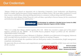 Our Credentials

     “Unique Global has played an important role in Operating Companies, Local Authorities and Regulatory
     Bodies to enable timely movement of hired supply boats in Indian waters. The team effort resulted in a record
     time resource mobilization, allowing drilling operations to commence without delays and HSE Incidents.
     We thank the whole Unique Global Team for a job well done, especially to Naveen Surana, for his commitment
     and dedication throughout the mobilization. “

                                                       By Schlumberger for mobilization of Bundled Services Contract for ONGC
                                                       Deepwater Exploration Program on DD KG-1 Drillship



     “This is to certify that Unique Global Logistics Pvt. Ltd. (UGL) has executed a major part of the project
     logistics activities for the ‘MHSR – II (A) ICPR Process platform Project of ONGC for the AFCONS –
     GUNANUSA JOINT VENTURE.
     The Jacket was fabricated at Lamut, Malaysia & Platform + Modules were fabricated at Grengyang, Indonesia
     with very tight delivery schedules & we are glad UGL helped us in making it happen.
     UGL Scope of work include the expedition with our third party vendors, documentation, freight management,
     compliance and planning.
     We appreciate the pro-activeness and comprehensive project execution capability of UGL team and wish them
     all the very best.                                                                          Mr. M. D. Surveyor
                                                                                                      Executive Vice President
                                                                                              Afcons – Gunanusa Joint Venture

                                                                                                                                 
43
 