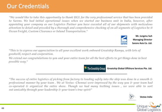 Our Credentials
     “We would like to take this opportunity to thank UGL for the very professional service that has been provided
     to Sarens. We had initial operational issues when we started our business unit in India, however, after
     appointing your company as our Logistics Partner you have executed all of our shipments with meticulous
     attention to detail and preceded by a thorough and comprehensive checking of on all segments of Logistics be it
     Ocean Freight, Custom Clearance or Inland Transportation.“
                                                                                                             Mr. Jungmu Suh
                                                                                                           Managing Director
                                                                                                          Sarens Asia Co. Ltd.

     “This is to express our appreciation to all your excellent work onboard Greatship Ramya, with lots of
     goodwill, respect and cooperation.
     We extend our congratulations to you and your entire team for all the best efforts to get things done in best
     possible way.“

                                                                                  Greatship Global Offshore Services Pte. Ltd.



     “The success of entire logistics of picking from factory to loading safely into the ship was done in a smooth &
     professional manner by your team . We at Vestas -Chennai were impressed by the way you & your team had
     co-operated & organized the entire show. Though we had many teething issues , we were able to sort
     out amicably through your leadership & your team's true spirit“

                                                                                                                  Vestas India


                                                                                                                                 
44
 